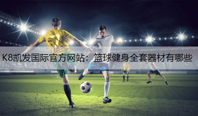 K8凯发国际官方网站：篮球健身全套器材有哪些